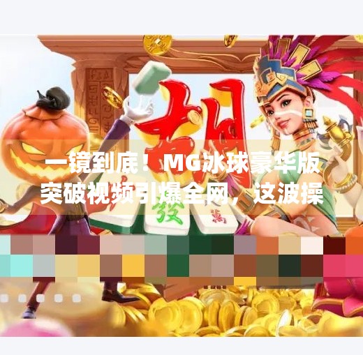 一镜到底！MG冰球豪华版突破视频引爆全网，这波操作让老玩家直呼真·硬核！mg冰球豪华版突破视频