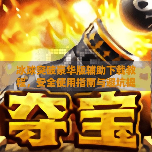 冰球突破豪华版辅助下载教程，安全使用指南与避坑提醒,冰球突破豪华版辅助下载教程